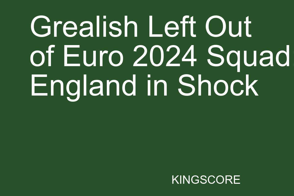 Grealish Left Out of Euro 2024 Squad: England in Shock - Kingscore